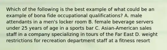 Which of the following is the best example of what could be an example of bona fide occupational qualifications? A. male attendants in a men's locker room B. female beverage servers under 25 years of age in a sports bar C. Asian-American sales staff in a company specializing in tours of the Far East D. weight restrictions for recreation department staff at a fitness resort