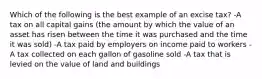 Which of the following is the best example of an excise tax? -A tax on all capital gains (the amount by which the value of an asset has risen between the time it was purchased and the time it was sold) -A tax paid by employers on income paid to workers -A tax collected on each gallon of gasoline sold -A tax that is levied on the value of land and buildings