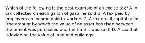 Which of the following is the best example of an excise tax? A. A tax collected on each gallon of gasoline sold B. A tax paid by employers on income paid to workers C. A tax on all capital gains (the amount by which the value of an asset has risen between the time it was purchased and the time it was sold) D. A tax that is levied on the value of land and buildings