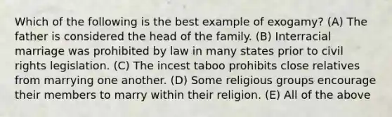 Which of the following is the best example of exogamy? (A) The father is considered the head of the family. (B) Interracial marriage was prohibited by law in many states prior to civil rights legislation. (C) The incest taboo prohibits close relatives from marrying one another. (D) Some religious groups encourage their members to marry within their religion. (E) All of the above