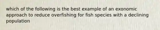 which of the following is the best example of an exonomic approach to reduce overfishing for fish species with a declining population