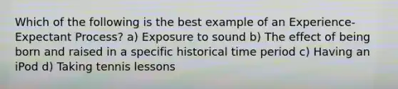 Which of the following is the best example of an Experience-Expectant Process? a) Exposure to sound b) The effect of being born and raised in a specific historical time period c) Having an iPod d) Taking tennis lessons