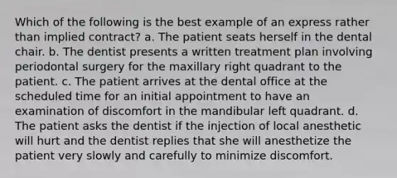 Which of the following is the best example of an express rather than implied contract? a. The patient seats herself in the dental chair. b. The dentist presents a written treatment plan involving periodontal surgery for the maxillary right quadrant to the patient. c. The patient arrives at the dental office at the scheduled time for an initial appointment to have an examination of discomfort in the mandibular left quadrant. d. The patient asks the dentist if the injection of local anesthetic will hurt and the dentist replies that she will anesthetize the patient very slowly and carefully to minimize discomfort.