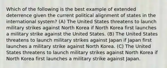 Which of the following is the best example of extended deterrence given the current political alignment of states in the international system? (A) The United States threatens to launch military strikes against North Korea if North Korea first launches a military strike against the United States. (B) The United States threatens to launch military strikes against Japan if Japan first launches a military strike against North Korea. (C) The United States threatens to launch military strikes against North Korea if North Korea first launches a military strike against Japan.