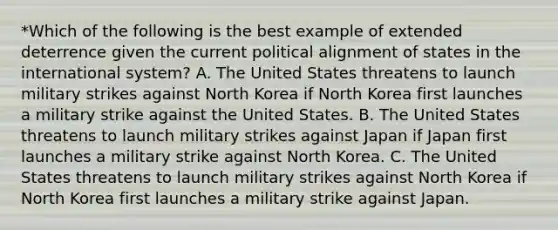 *Which of the following is the best example of extended deterrence given the current political alignment of states in the international system? A. The United States threatens to launch military strikes against North Korea if North Korea first launches a military strike against the United States. B. The United States threatens to launch military strikes against Japan if Japan first launches a military strike against North Korea. C. The United States threatens to launch military strikes against North Korea if North Korea first launches a military strike against Japan.