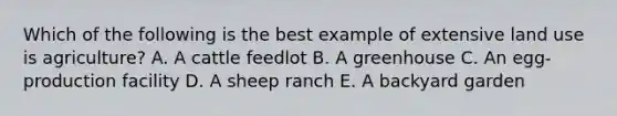 Which of the following is the best example of extensive land use is agriculture? A. A cattle feedlot B. A greenhouse C. An egg-production facility D. A sheep ranch E. A backyard garden