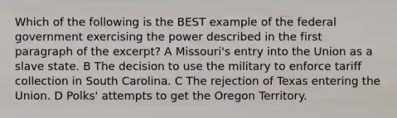 Which of the following is the BEST example of the federal government exercising the power described in the first paragraph of the excerpt? A Missouri's entry into the Union as a slave state. B The decision to use the military to enforce tariff collection in South Carolina. C The rejection of Texas entering the Union. D Polks' attempts to get the Oregon Territory.