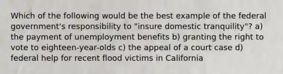 Which of the following would be the best example of the federal government's responsibility to "insure domestic tranquility"? a) the payment of unemployment benefits b) granting the right to vote to eighteen-year-olds c) the appeal of a court case d) federal help for recent flood victims in California