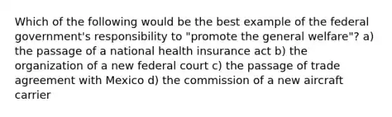 Which of the following would be the best example of the federal government's responsibility to "promote the general welfare"? a) the passage of a national health insurance act b) the organization of a new federal court c) the passage of trade agreement with Mexico d) the commission of a new aircraft carrier