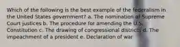 Which of the following is the best example of the federalism in the United States government? a. The nomination of Supreme Court justices b. The procedure for amending the U.S. Constitution c. The drawing of congressional districts d. The impeachment of a president e. Declaration of war