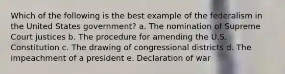 Which of the following is the best example of the federalism in the United States government? a. The nomination of Supreme Court justices b. The procedure for amending the U.S. Constitution c. The drawing of congressional districts d. The impeachment of a president e. Declaration of war