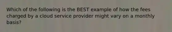 Which of the following is the BEST example of how the fees charged by a cloud service provider might vary on a monthly basis?