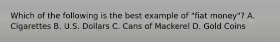Which of the following is the best example of "fiat money"? A. Cigarettes B. U.S. Dollars C. Cans of Mackerel D. Gold Coins