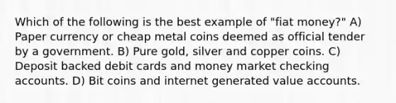 Which of the following is the best example of "fiat money?" A) Paper currency or cheap metal coins deemed as official tender by a government. B) Pure gold, silver and copper coins. C) Deposit backed debit cards and money market checking accounts. D) Bit coins and internet generated value accounts.