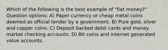 Which of the following is the best example of "fiat money?" Question options: A) Paper currency or cheap metal coins deemed as official tender by a government. B) Pure gold, silver and copper coins. C) Deposit backed debit cards and money market checking accounts. D) Bit coins and internet generated value accounts.