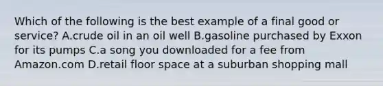 Which of the following is the best example of a final good or service? A.crude oil in an oil well B.gasoline purchased by Exxon for its pumps C.a song you downloaded for a fee from Amazon.com D.retail floor space at a suburban shopping mall