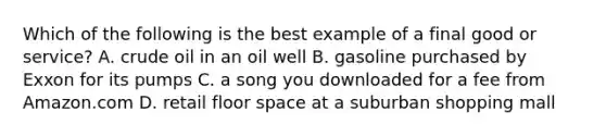 Which of the following is the best example of a final good or service? A. crude oil in an oil well B. gasoline purchased by Exxon for its pumps C. a song you downloaded for a fee from Amazon.com D. retail floor space at a suburban shopping mall