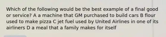 Which of the following would be the best example of a final good or service? A a machine that GM purchased to build cars B flour used to make pizza C jet fuel used by United Airlines in one of its airliners D a meal that a family makes for itself