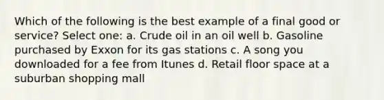 Which of the following is the best example of a final good or service? Select one: a. Crude oil in an oil well b. Gasoline purchased by Exxon for its gas stations c. A song you downloaded for a fee from Itunes d. Retail floor space at a suburban shopping mall