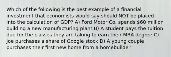 Which of the following is the best example of a financial investment that economists would say should NOT be placed into the calculation of GDP? A) Ford Motor Co. spends 60 million building a new manufacturing plant B) A student pays the tuition due for the classes they are taking to earn their MBA degree C) Joe purchases a share of Google stock D) A young couple purchases their first new home from a homebuilder