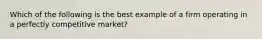 Which of the following is the best example of a firm operating in a perfectly competitive market?