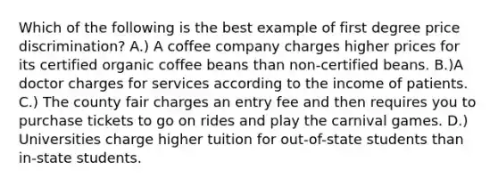 Which of the following is the best example of first degree price discrimination? A.) A coffee company charges higher prices for its certified organic coffee beans than non-certified beans. B.)A doctor charges for services according to the income of patients. C.) The county fair charges an entry fee and then requires you to purchase tickets to go on rides and play the carnival games. D.) Universities charge higher tuition for out-of-state students than in-state students.