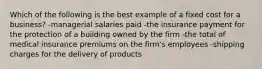 Which of the following is the best example of a fixed cost for a business? -managerial salaries paid -the insurance payment for the protection of a building owned by the firm -the total of medical insurance premiums on the firm's employees -shipping charges for the delivery of products