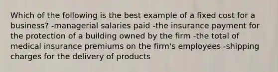 Which of the following is the best example of a fixed cost for a business? -managerial salaries paid -the insurance payment for the protection of a building owned by the firm -the total of medical insurance premiums on the firm's employees -shipping charges for the delivery of products