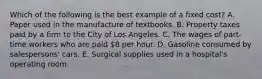 Which of the following is the best example of a fixed cost? A. Paper used in the manufacture of textbooks. B. Property taxes paid by a firm to the City of Los Angeles. C. The wages of part-time workers who are paid 8 per hour. D. Gasoline consumed by salespersons' cars. E. Surgical supplies used in a hospital's operating room.