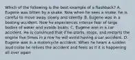 Which of the following is the best example of a flashback? A. Eugene was bitten by a snake. Now when he sees a snake, he is careful to move away slowly and silently. B. Eugene was in a boating accident. Now he experiences intense fear of large bodies of water and avoids boats. C. Eugene was in a car accident. He is convinced that if he starts, stops, and restarts the engine five times in a row he will avoid having a car accident. D. Eugene was in a motorcycle accident. When he hears a sudden loud noise he relives the accident and feels as if it is happening all over again