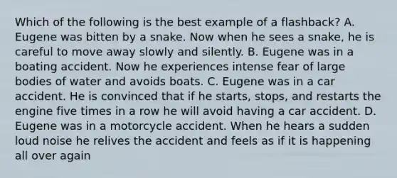 Which of the following is the best example of a flashback? A. Eugene was bitten by a snake. Now when he sees a snake, he is careful to move away slowly and silently. B. Eugene was in a boating accident. Now he experiences intense fear of large bodies of water and avoids boats. C. Eugene was in a car accident. He is convinced that if he starts, stops, and restarts the engine five times in a row he will avoid having a car accident. D. Eugene was in a motorcycle accident. When he hears a sudden loud noise he relives the accident and feels as if it is happening all over again