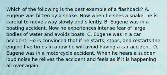 Which of the following is the best example of a flashback? A. Eugene was bitten by a snake. Now when he sees a snake, he is careful to move away slowly and silently. B. Eugene was in a boating accident. Now he experiences intense fear of large bodies of water and avoids boats. C. Eugene was in a car accident. He is convinced that if he starts, stops, and restarts the engine five times in a row he will avoid having a car accident. D. Eugene was in a motorcycle accident. When he hears a sudden loud noise he relives the accident and feels as if it is happening all over again.