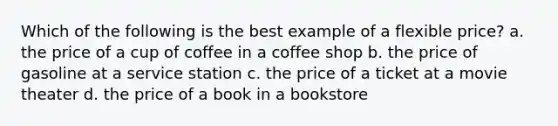 Which of the following is the best example of a flexible price? a. the price of a cup of coffee in a coffee shop b. the price of gasoline at a service station c. the price of a ticket at a movie theater d. the price of a book in a bookstore