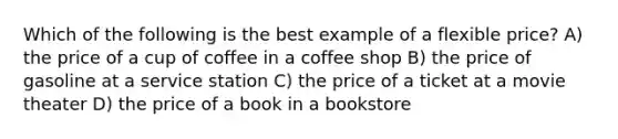 Which of the following is the best example of a flexible price? A) the price of a cup of coffee in a coffee shop B) the price of gasoline at a service station C) the price of a ticket at a movie theater D) the price of a book in a bookstore