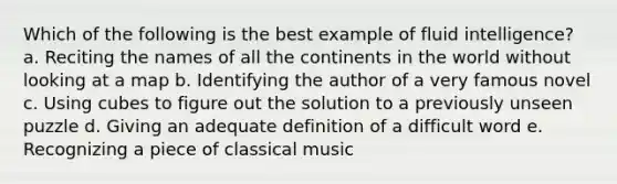 Which of the following is the best example of fluid intelligence? a. Reciting the names of all the continents in the world without looking at a map b. Identifying the author of a very famous novel c. Using cubes to figure out the solution to a previously unseen puzzle d. Giving an adequate definition of a difficult word e. Recognizing a piece of classical music