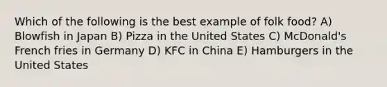 Which of the following is the best example of folk food? A) Blowfish in Japan B) Pizza in the United States C) McDonald's French fries in Germany D) KFC in China E) Hamburgers in the United States