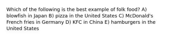 Which of the following is the best example of folk food? A) blowfish in Japan B) pizza in the United States C) McDonald's French fries in Germany D) KFC in China E) hamburgers in the United States