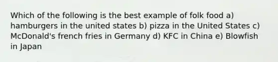 Which of the following is the best example of folk food a) hamburgers in the united states b) pizza in the United States c) McDonald's french fries in Germany d) KFC in China e) Blowfish in Japan