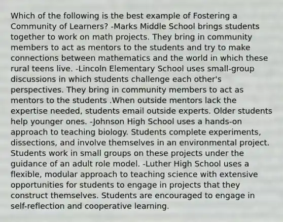 Which of the following is the best example of Fostering a Community of Learners? -Marks Middle School brings students together to work on math projects. They bring in community members to act as mentors to the students and try to make connections between mathematics and the world in which these rural teens live. -Lincoln Elementary School uses small-group discussions in which students challenge each other's perspectives. They bring in community members to act as mentors to the students .When outside mentors lack the expertise needed, students email outside experts. Older students help younger ones. -Johnson High School uses a hands-on approach to teaching biology. Students complete experiments, dissections, and involve themselves in an environmental project. Students work in small groups on these projects under the guidance of an adult role model. -Luther High School uses a flexible, modular approach to teaching science with extensive opportunities for students to engage in projects that they construct themselves. Students are encouraged to engage in self-reflection and cooperative learning.