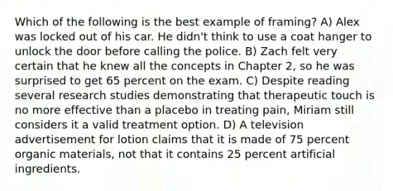 Which of the following is the best example of framing? A) Alex was locked out of his car. He didn't think to use a coat hanger to unlock the door before calling the police. B) Zach felt very certain that he knew all the concepts in Chapter 2, so he was surprised to get 65 percent on the exam. C) Despite reading several research studies demonstrating that therapeutic touch is no more effective than a placebo in treating pain, Miriam still considers it a valid treatment option. D) A television advertisement for lotion claims that it is made of 75 percent organic materials, not that it contains 25 percent artificial ingredients.