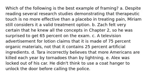 Which of the following is the best example of framing? a. Despite reading several research studies demonstrating that therapeutic touch is no more effective than a placebo in treating pain, Miriam still considers it a valid treatment option. b. Zach felt very certain that he knew all the concepts in Chapter 2, so he was surprised to get 65 percent on the exam. c. A television advertisement for lotion claims that it is made of 75 percent organic materials, not that it contains 25 percent artificial ingredients. d. Tara incorrectly believes that more Americans are killed each year by tornadoes than by lightning. e. Alex was locked out of his car. He didn't think to use a coat hanger to unlock the door before calling the police.