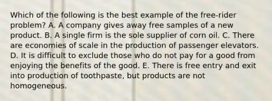 Which of the following is the best example of the free-rider problem? A. A company gives away free samples of a new product. B. A single firm is the sole supplier of corn oil. C. There are economies of scale in the production of passenger elevators. D. It is difficult to exclude those who do not pay for a good from enjoying the benefits of the good. E. There is free entry and exit into production of toothpaste, but products are not homogeneous.