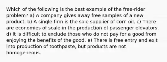 Which of the following is the best example of the free-rider problem? a) A company gives away free samples of a new product. b) A single firm is the sole supplier of corn oil. c) There are economies of scale in the production of passenger elevators. d) It is difficult to exclude those who do not pay for a good from enjoying the benefits of the good. e) There is free entry and exit into production of toothpaste, but products are not homogeneous.