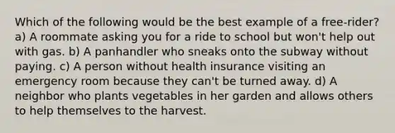 Which of the following would be the best example of a free-rider? a) A roommate asking you for a ride to school but won't help out with gas. b) A panhandler who sneaks onto the subway without paying. c) A person without health insurance visiting an emergency room because they can't be turned away. d) A neighbor who plants vegetables in her garden and allows others to help themselves to the harvest.