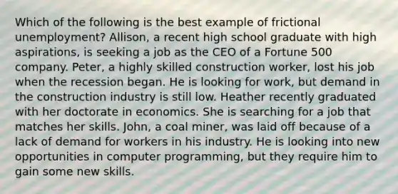 Which of the following is the best example of frictional unemployment? Allison, a recent high school graduate with high aspirations, is seeking a job as the CEO of a Fortune 500 company. Peter, a highly skilled construction worker, lost his job when the recession began. He is looking for work, but demand in the construction industry is still low. Heather recently graduated with her doctorate in economics. She is searching for a job that matches her skills. John, a coal miner, was laid off because of a lack of demand for workers in his industry. He is looking into new opportunities in computer programming, but they require him to gain some new skills.