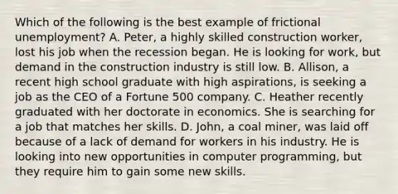 Which of the following is the best example of frictional unemployment? A. Peter, a highly skilled construction worker, lost his job when the recession began. He is looking for work, but demand in the construction industry is still low. B. Allison, a recent high school graduate with high aspirations, is seeking a job as the CEO of a Fortune 500 company. C. Heather recently graduated with her doctorate in economics. She is searching for a job that matches her skills. D. John, a coal miner, was laid off because of a lack of demand for workers in his industry. He is looking into new opportunities in computer programming, but they require him to gain some new skills.