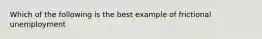 Which of the following is the best example of frictional unemployment