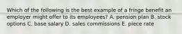 Which of the following is the best example of a fringe benefit an employer might offer to its employees? A. pension plan B. stock options C. base salary D. sales commissions E. piece rate