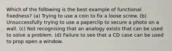 Which of the following is the best example of functional fixedness? (a) Trying to use a coin to fix a loose screw. (b) Unsuccessfully trying to use a paperclip to secure a photo on a wall. (c) Not recognising that an analogy exists that can be used to solve a problem. (d) Failure to see that a CD case can be used to prop open a window.