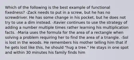 Which of the following is the best example of functional fixedness? -Zack needs to put in a screw, but he has no screwdriver. He has some change in his pocket, but he does not try to use a dim instead. -Xavier continues to use the strategy of adding a number multiple times rather learning his multiplication facts. -Maria uses the formula for the area of a rectangle when solving a problem requiring her to find the area of a triangle. -Sol is lost in the woods. He remembers his mother telling him that if he gets lost like this, he should "hug a tree." He stays in one spot and within 30 minutes his family finds him